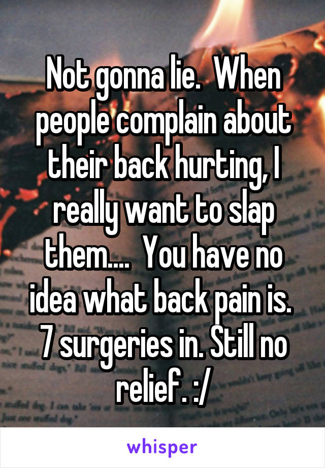 Not gonna lie.  When people complain about their back hurting, I really want to slap them....  You have no idea what back pain is.  7 surgeries in. Still no relief. :/