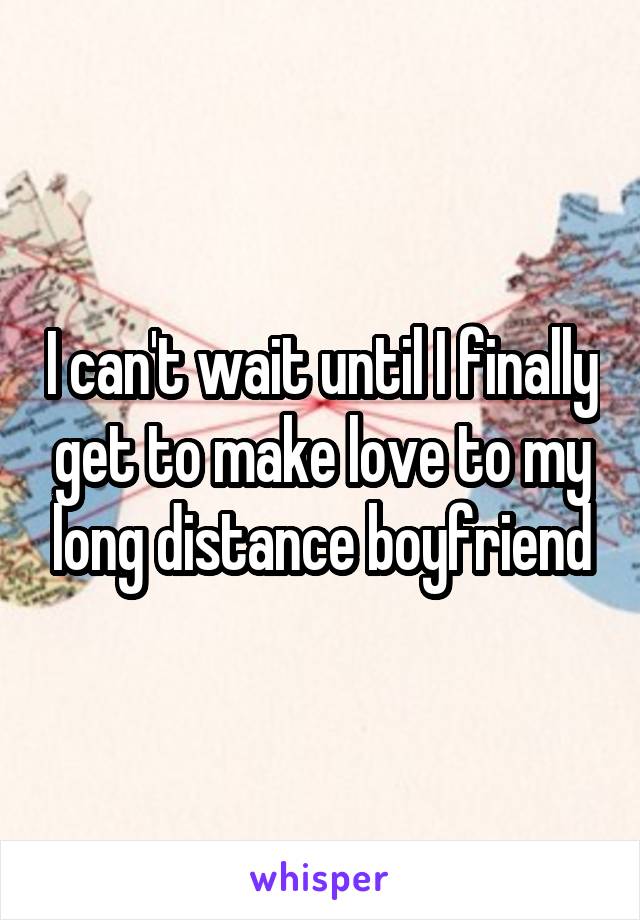 I can't wait until I finally get to make love to my long distance boyfriend