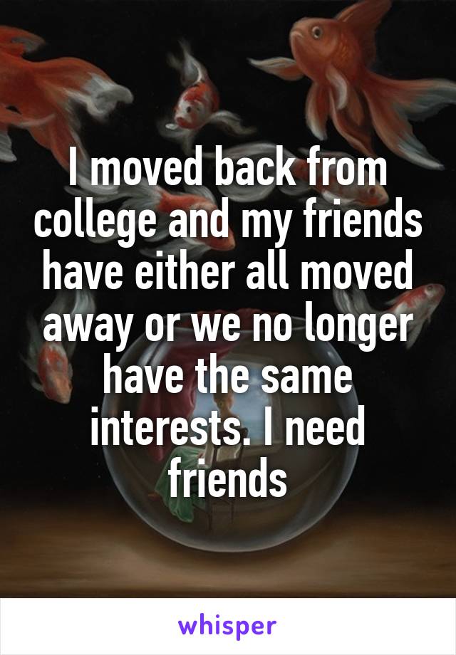 I moved back from college and my friends have either all moved away or we no longer have the same interests. I need friends