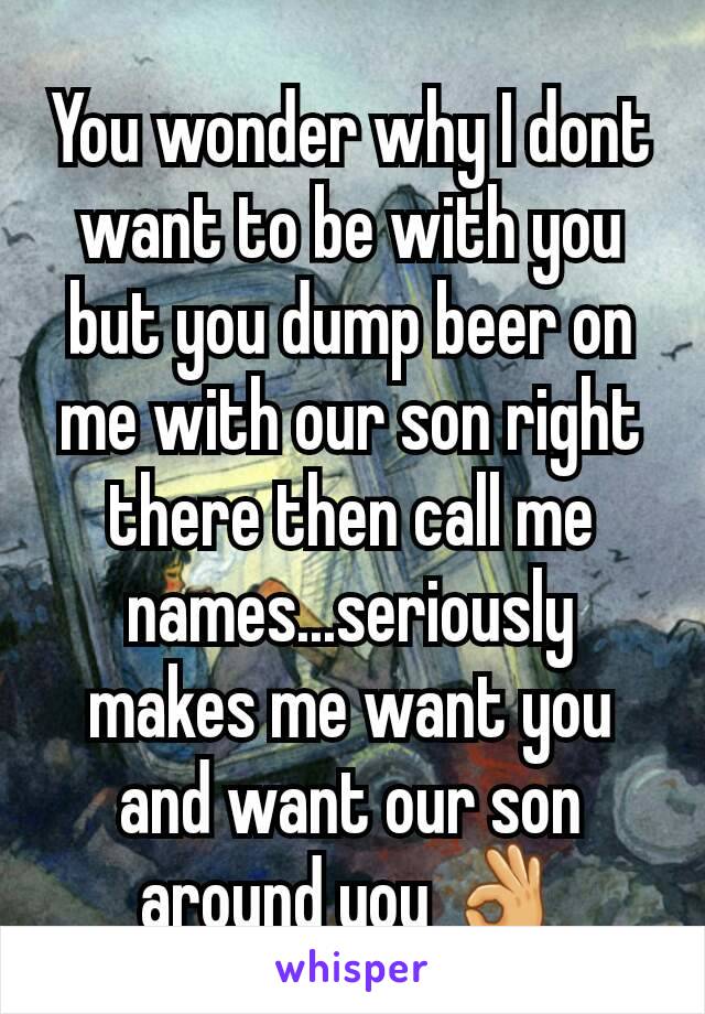You wonder why I dont want to be with you but you dump beer on me with our son right there then call me names...seriously makes me want you and want our son around you 👌