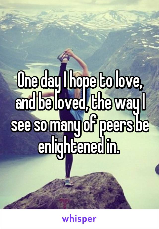 One day I hope to love, and be loved, the way I see so many of peers be enlightened in. 