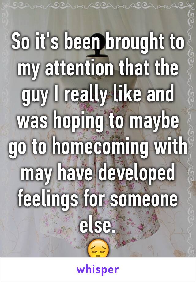 So it's been brought to my attention that the guy I really like and was hoping to maybe go to homecoming with may have developed feelings for someone else. 
😔