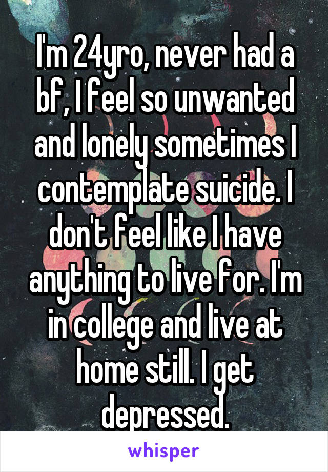 I'm 24yro, never had a bf, I feel so unwanted and lonely sometimes I contemplate suicide. I don't feel like I have anything to live for. I'm in college and live at home still. I get depressed.
