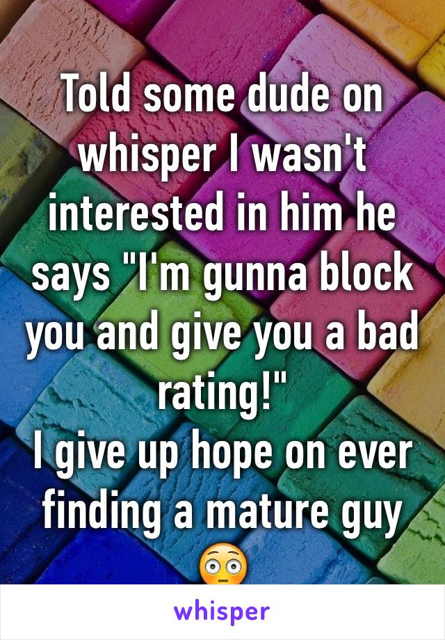 Told some dude on whisper I wasn't interested in him he says "I'm gunna block you and give you a bad rating!" 
I give up hope on ever finding a mature guy 😳