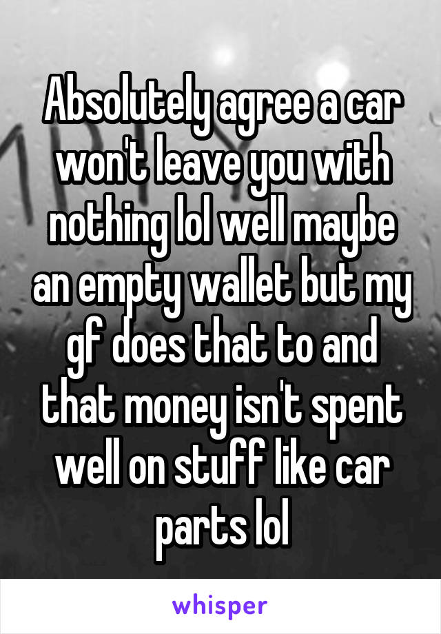 Absolutely agree a car won't leave you with nothing lol well maybe an empty wallet but my gf does that to and that money isn't spent well on stuff like car parts lol