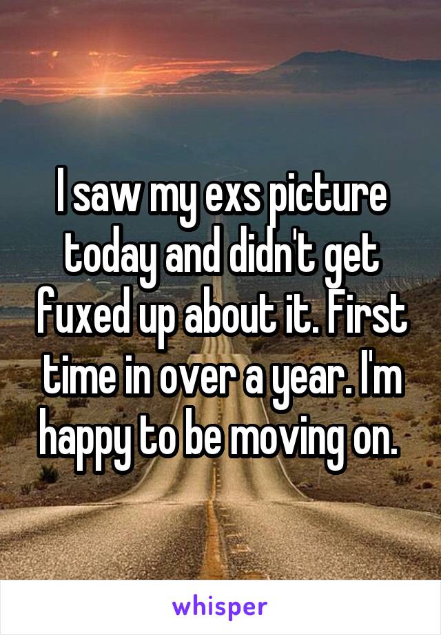 I saw my exs picture today and didn't get fuxed up about it. First time in over a year. I'm happy to be moving on. 