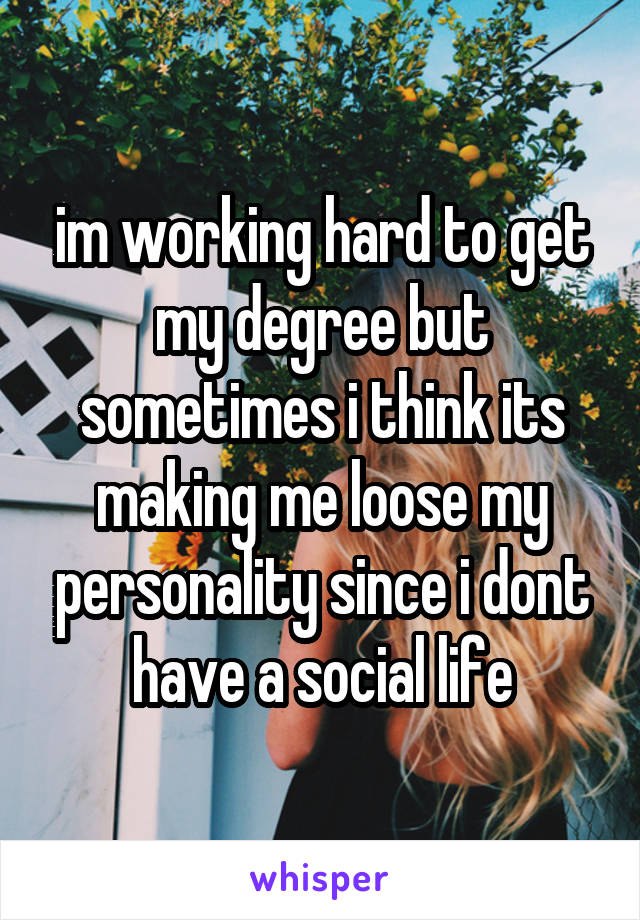im working hard to get my degree but sometimes i think its making me loose my personality since i dont have a social life