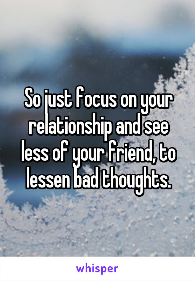 So just focus on your relationship and see less of your friend, to lessen bad thoughts.