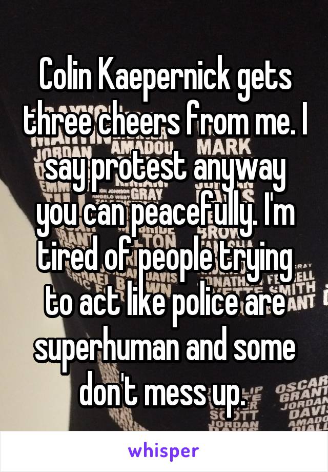 Colin Kaepernick gets three cheers from me. I say protest anyway you can peacefully. I'm tired of people trying to act like police are superhuman and some don't mess up. 