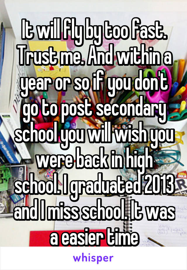It will fly by too fast. Trust me. And within a year or so if you don't go to post secondary school you will wish you were back in high school. I graduated 2013 and I miss school. It was a easier time