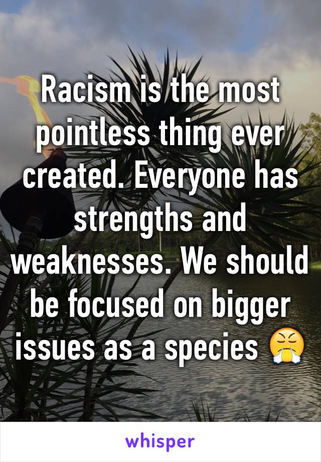 Racism is the most pointless thing ever created. Everyone has strengths and weaknesses. We should be focused on bigger issues as a species 😤