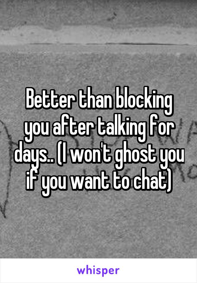 Better than blocking you after talking for days.. (I won't ghost you if you want to chat)