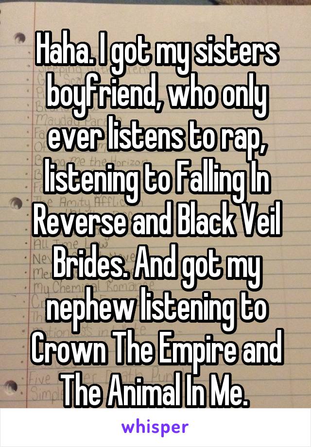 Haha. I got my sisters boyfriend, who only ever listens to rap, listening to Falling In Reverse and Black Veil Brides. And got my nephew listening to Crown The Empire and The Animal In Me. 