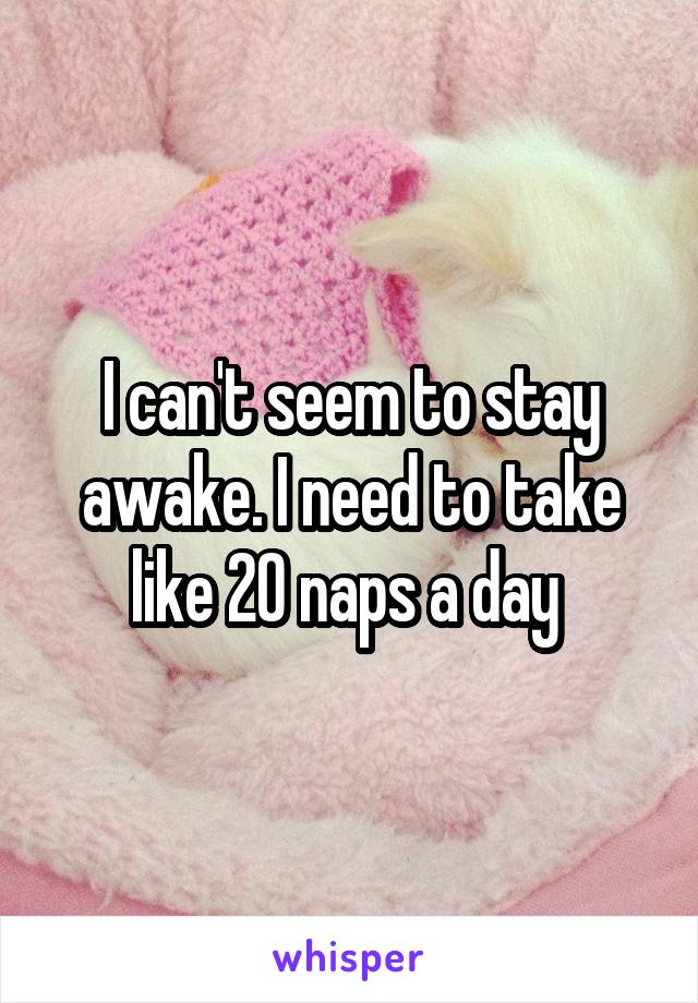 I can't seem to stay awake. I need to take like 20 naps a day 