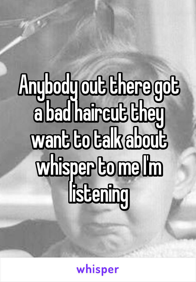 Anybody out there got a bad haircut they want to talk about whisper to me I'm listening