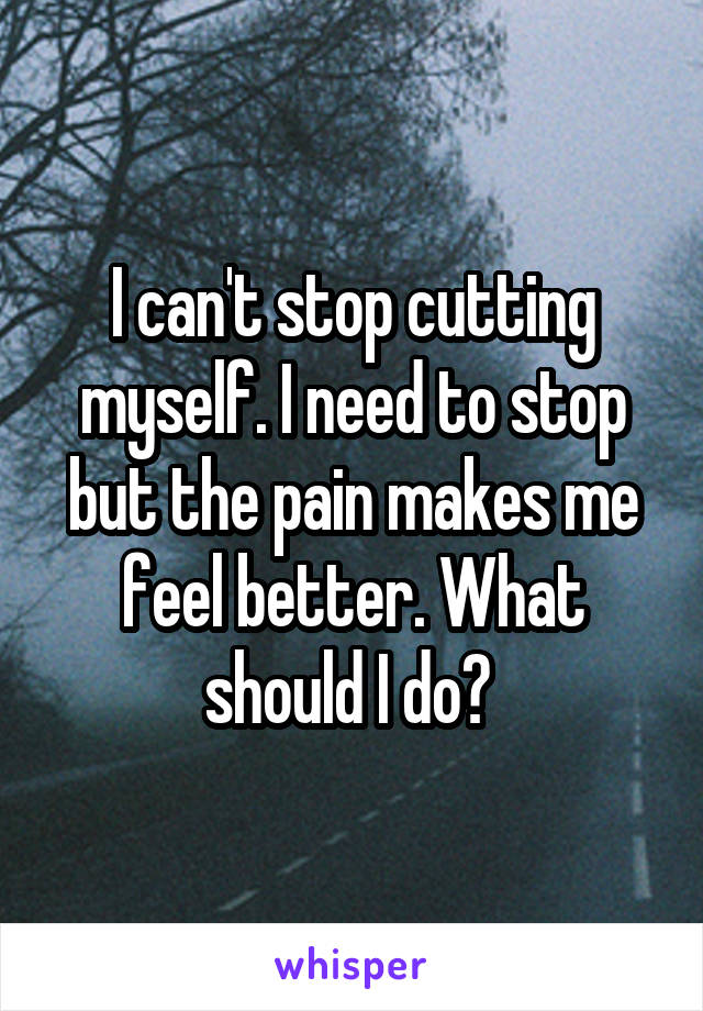 I can't stop cutting myself. I need to stop but the pain makes me feel better. What should I do? 