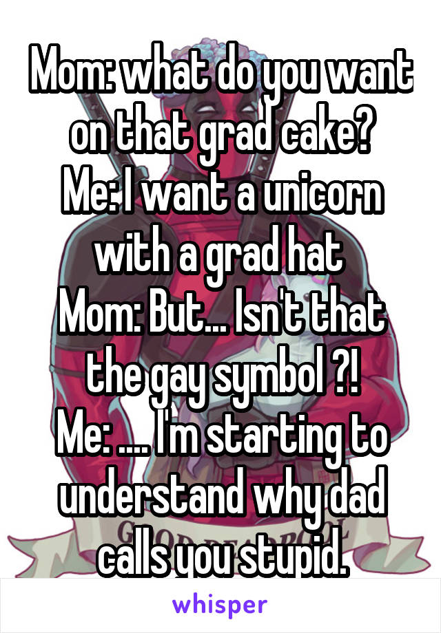 Mom: what do you want on that grad cake?
Me: I want a unicorn with a grad hat 
Mom: But... Isn't that the gay symbol ?!
Me: .... I'm starting to understand why dad calls you stupid.