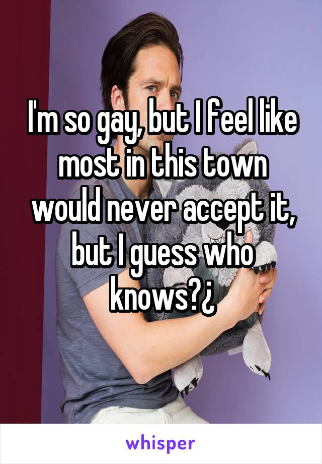 I'm so gay, but I feel like most in this town would never accept it, but I guess who knows?¿
