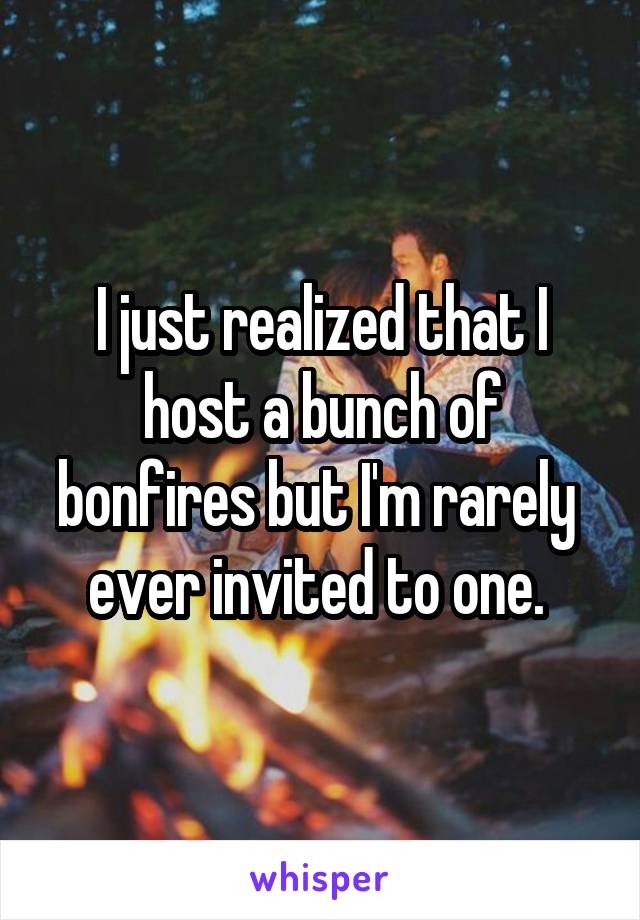 I just realized that I host a bunch of bonfires but I'm rarely  ever invited to one. 