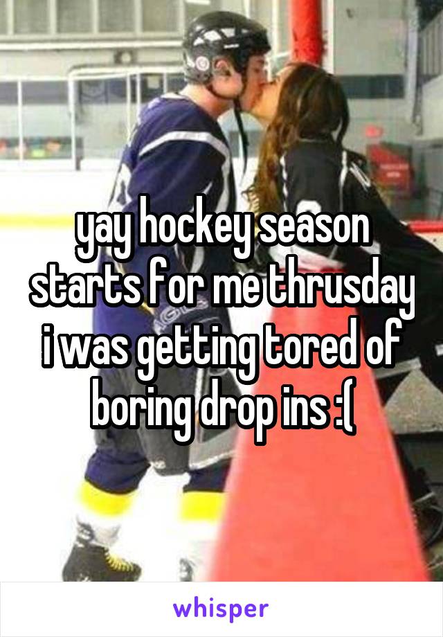 yay hockey season starts for me thrusday i was getting tored of boring drop ins :(