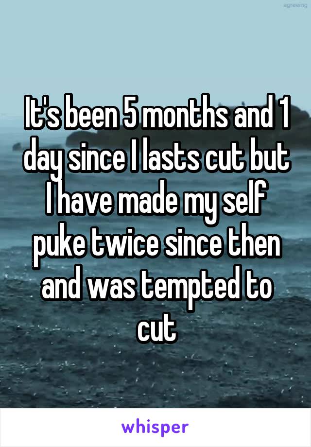 It's been 5 months and 1 day since I lasts cut but I have made my self puke twice since then and was tempted to cut
