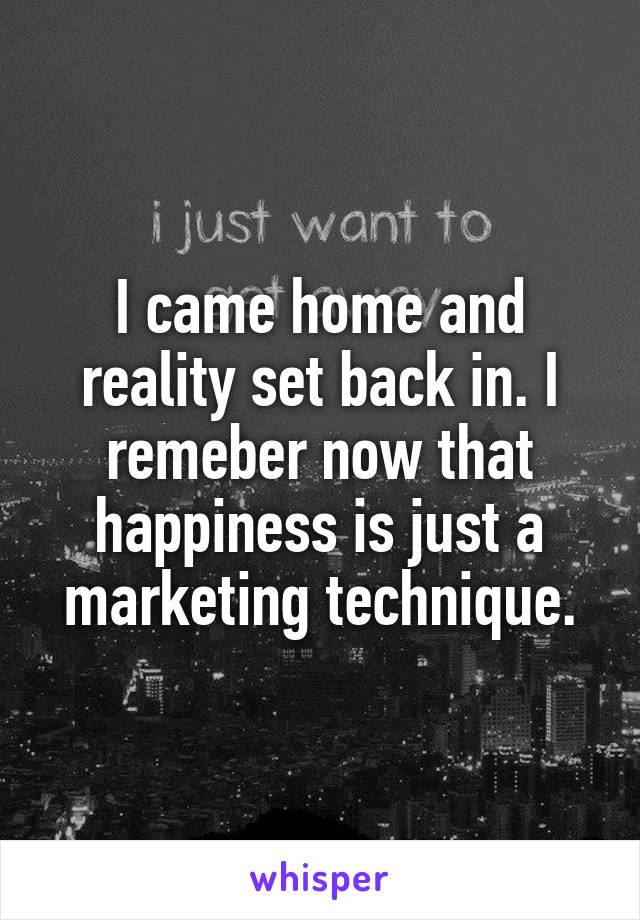I came home and reality set back in. I remeber now that happiness is just a marketing technique.