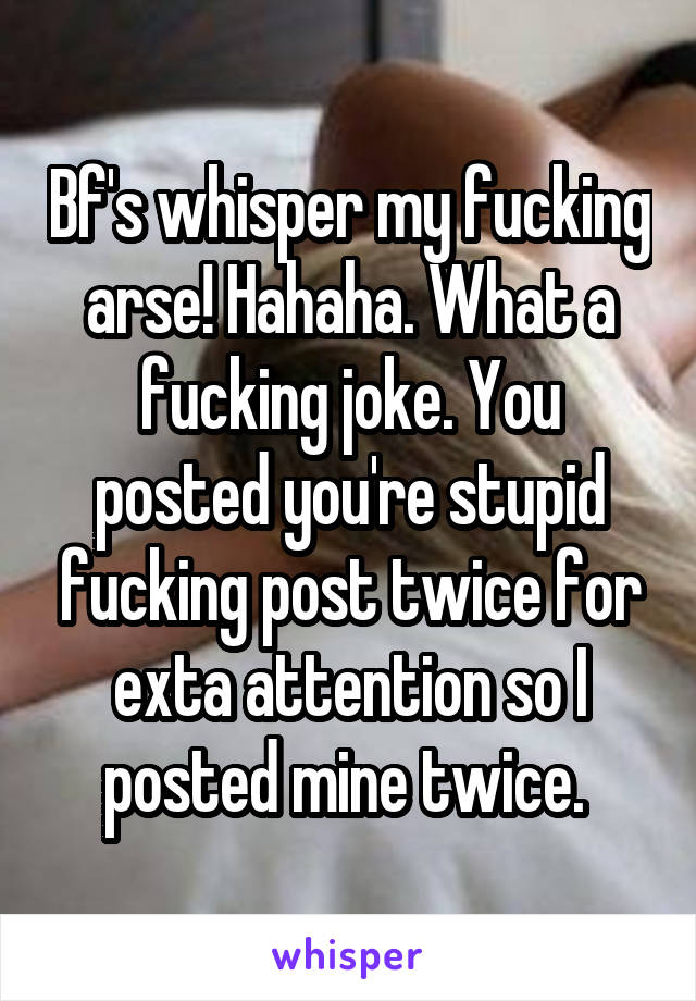Bf's whisper my fucking arse! Hahaha. What a fucking joke. You posted you're stupid fucking post twice for exta attention so I posted mine twice. 