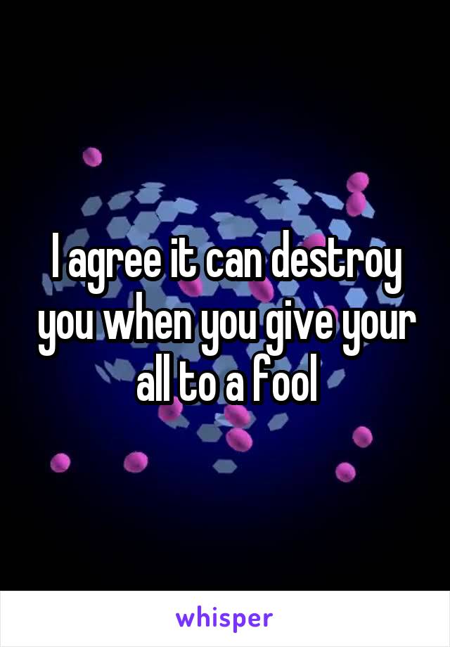 I agree it can destroy you when you give your all to a fool