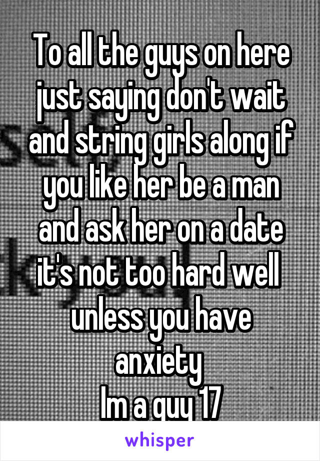 To all the guys on here just saying don't wait and string girls along if you like her be a man and ask her on a date it's not too hard well 
unless you have anxiety 
Im a guy 17