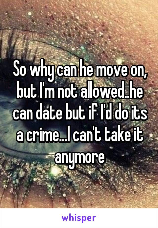 So why can he move on, but I'm not allowed..he can date but if I'd do its a crime...I can't take it anymore