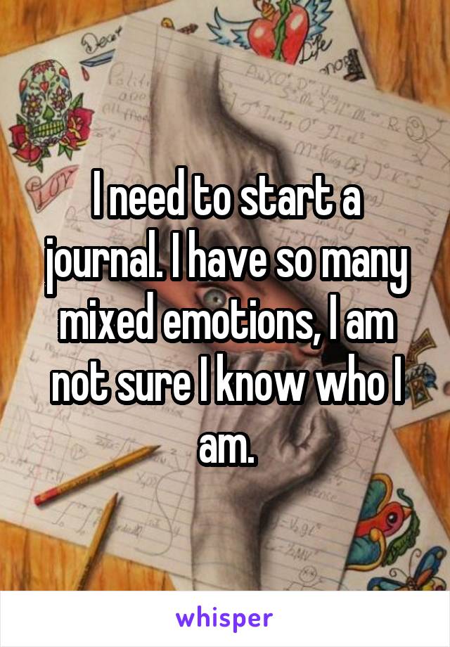 I need to start a journal. I have so many mixed emotions, I am not sure I know who I am.