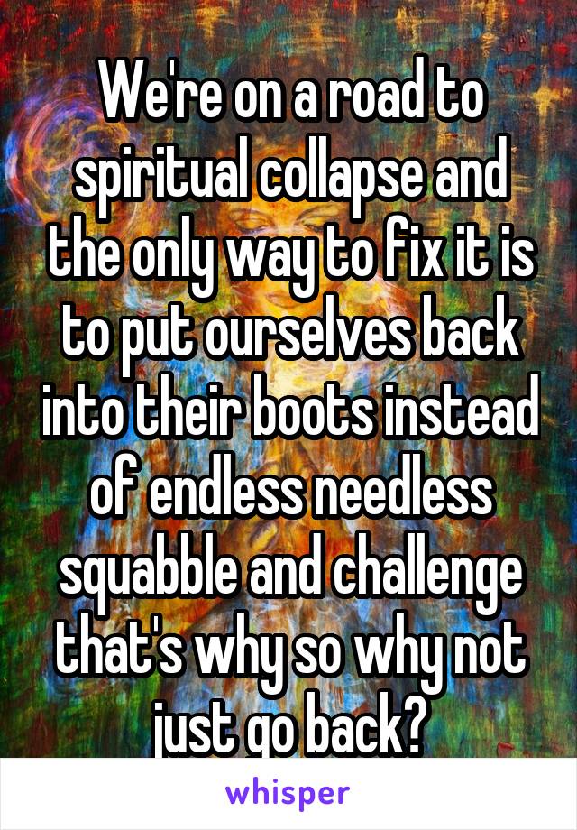 We're on a road to spiritual collapse and the only way to fix it is to put ourselves back into their boots instead of endless needless squabble and challenge that's why so why not just go back?