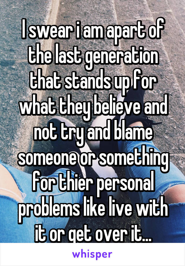 I swear i am apart of the last generation that stands up for what they believe and not try and blame someone or something for thier personal problems like live with it or get over it...