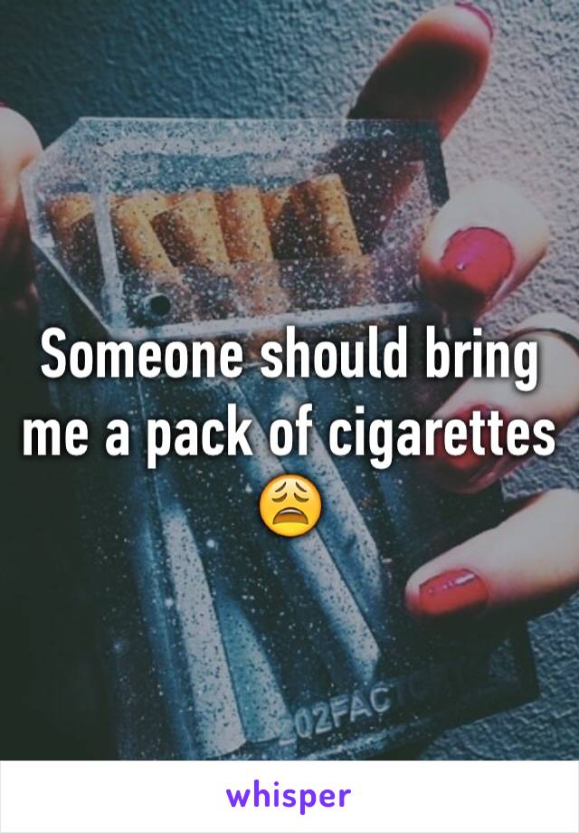 Someone should bring me a pack of cigarettes 😩