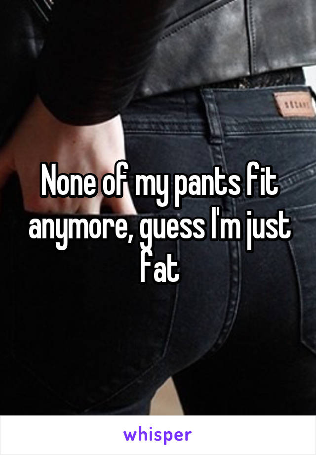 None of my pants fit anymore, guess I'm just fat