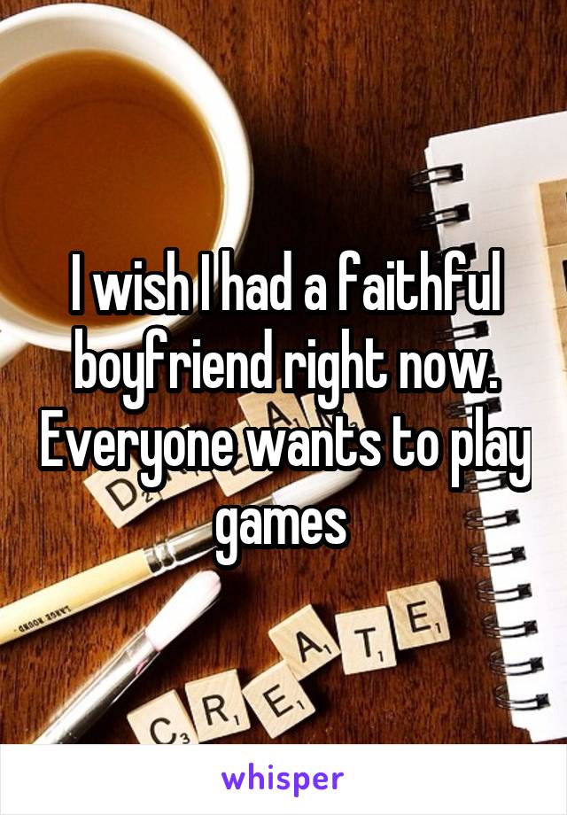 I wish I had a faithful boyfriend right now. Everyone wants to play games 