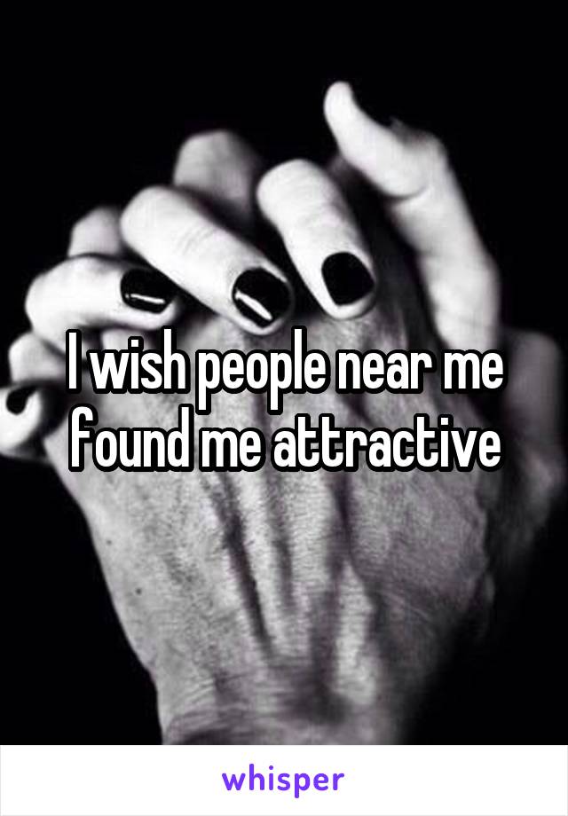 I wish people near me found me attractive