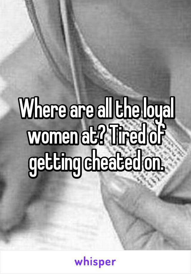 Where are all the loyal women at? Tired of getting cheated on.