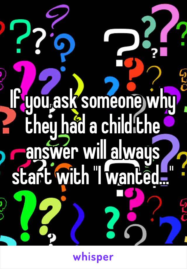 If you ask someone why they had a child the answer will always start with "I wanted…"