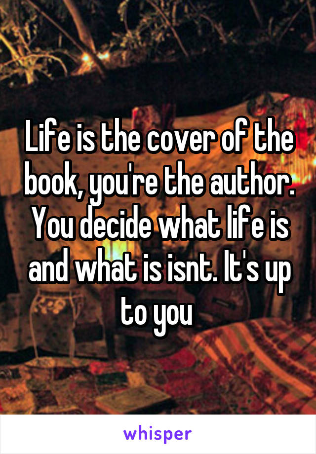 Life is the cover of the book, you're the author. You decide what life is and what is isnt. It's up to you 