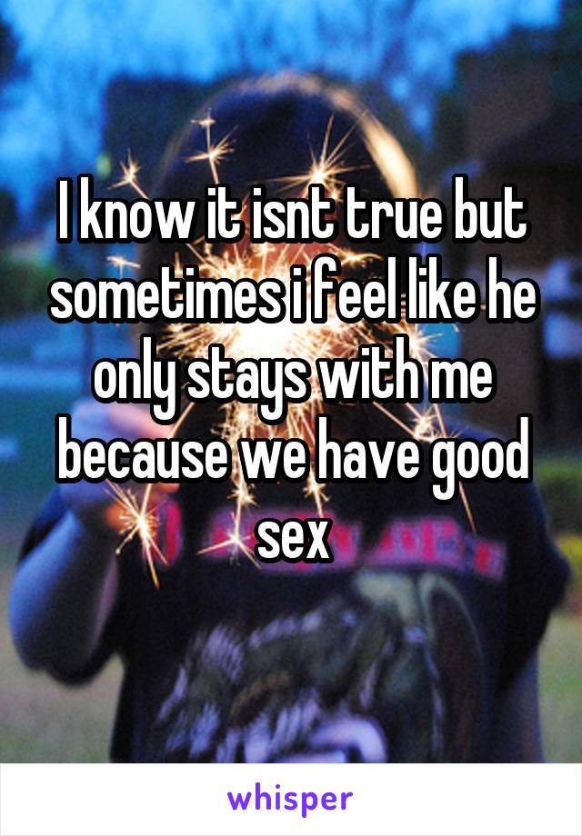 I know it isnt true but sometimes i feel like he only stays with me because we have good sex
