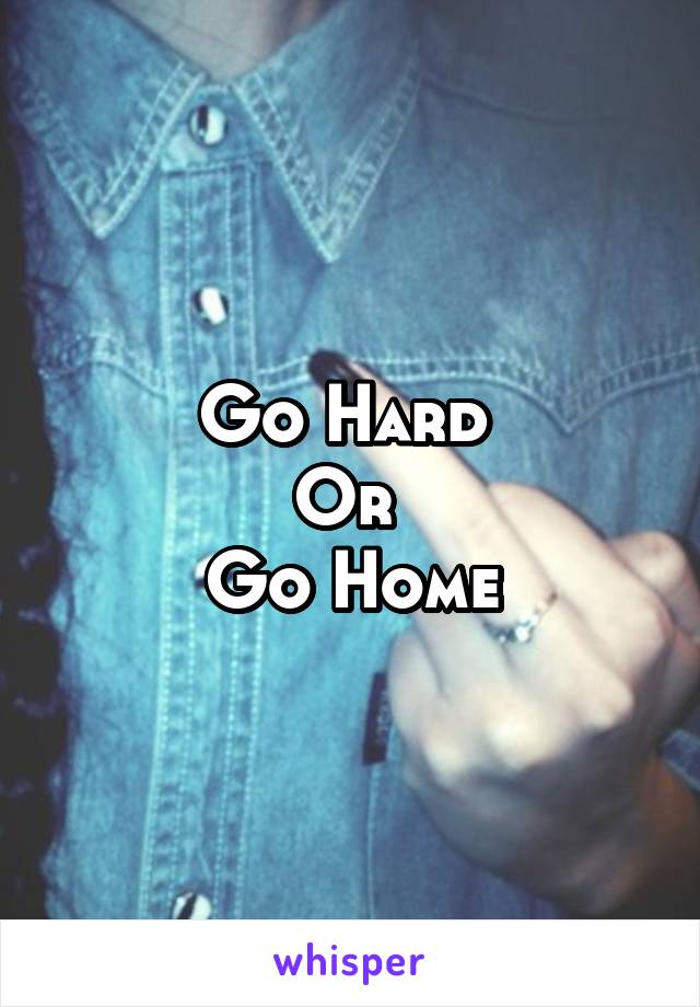 Go Hard 
Or 
Go Home