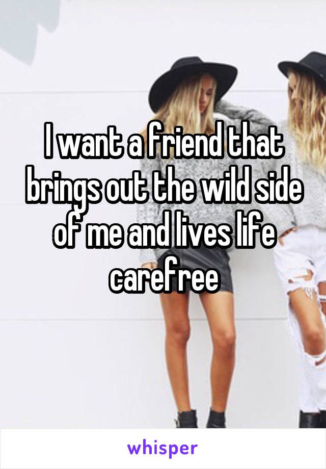 I want a friend that brings out the wild side of me and lives life carefree
