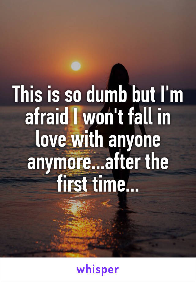 This is so dumb but I'm afraid I won't fall in love with anyone anymore...after the first time...