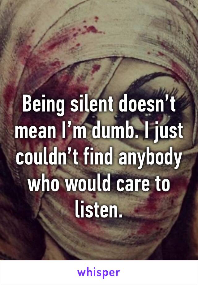 Being silent doesn’t mean I’m dumb. I just couldn’t find anybody who would care to listen.