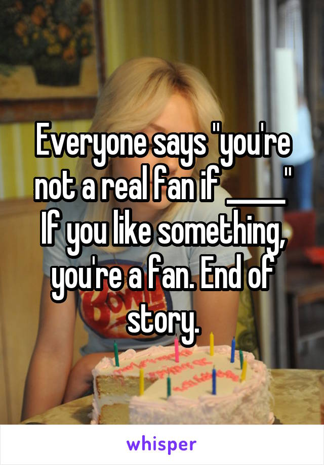 Everyone says "you're not a real fan if _____"
If you like something, you're a fan. End of story.