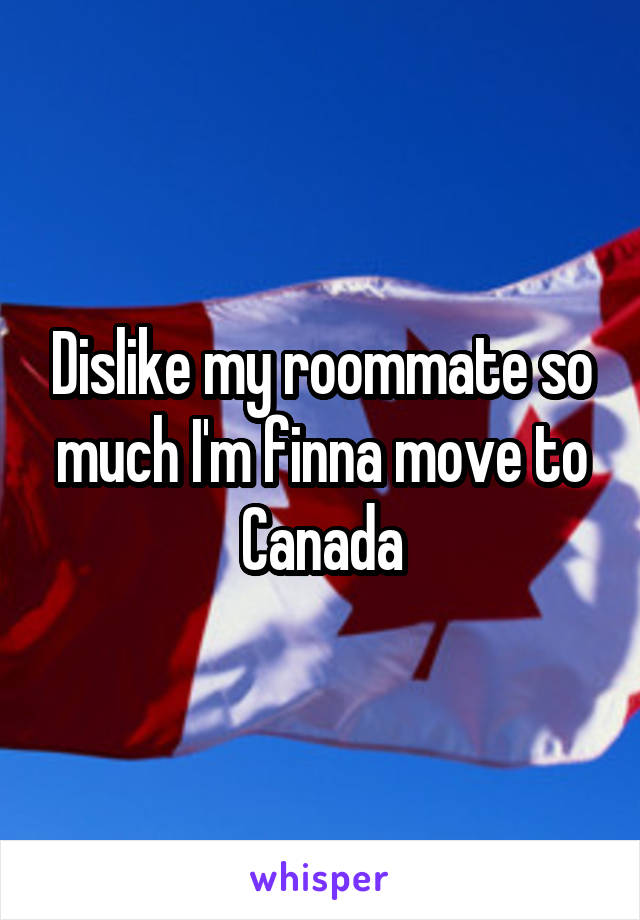 Dislike my roommate so much I'm finna move to Canada