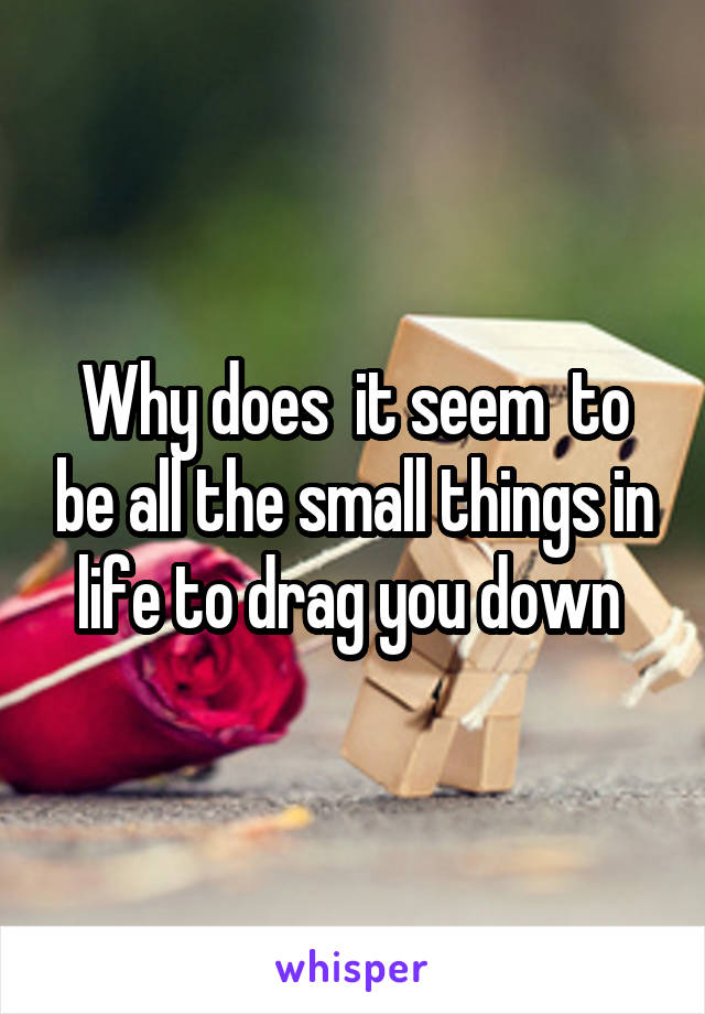 Why does  it seem  to be all the small things in life to drag you down 