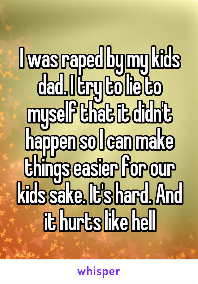 I was raped by my kids dad. I try to lie to myself that it didn't happen so I can make things easier for our kids sake. It's hard. And it hurts like hell