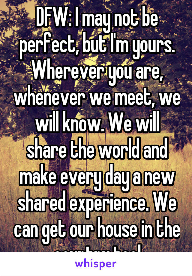 DFW: I may not be perfect, but I'm yours. Wherever you are, whenever we meet, we will know. We will share the world and make every day a new shared experience. We can get our house in the country too!